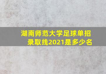 湖南师范大学足球单招录取线2021是多少名