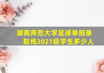 湖南师范大学足球单招录取线2021级学生多少人