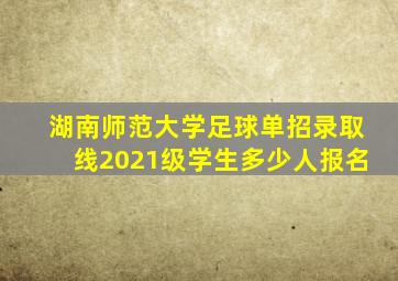 湖南师范大学足球单招录取线2021级学生多少人报名