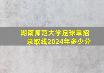 湖南师范大学足球单招录取线2024年多少分