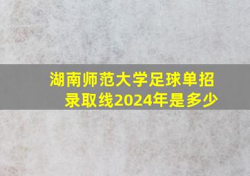 湖南师范大学足球单招录取线2024年是多少