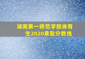 湖南第一师范学院体育生2020录取分数线