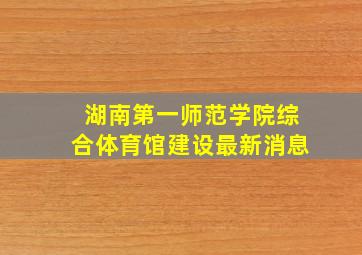 湖南第一师范学院综合体育馆建设最新消息