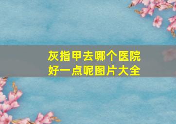 灰指甲去哪个医院好一点呢图片大全