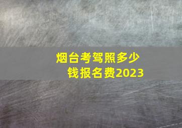 烟台考驾照多少钱报名费2023