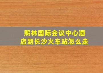 熙林国际会议中心酒店到长沙火车站怎么走