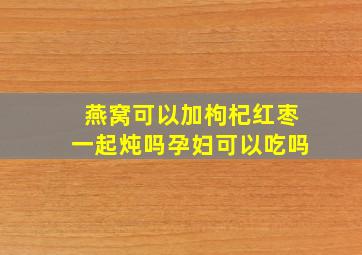 燕窝可以加枸杞红枣一起炖吗孕妇可以吃吗