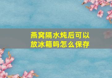 燕窝隔水炖后可以放冰箱吗怎么保存