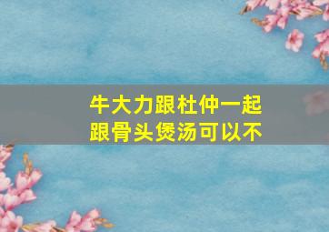 牛大力跟杜仲一起跟骨头煲汤可以不