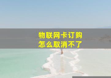 物联网卡订购怎么取消不了