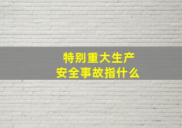 特别重大生产安全事故指什么