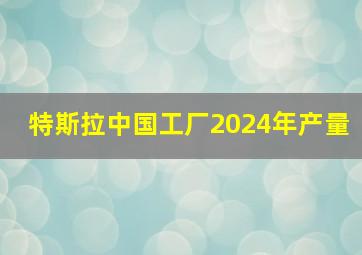 特斯拉中国工厂2024年产量