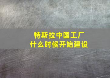 特斯拉中国工厂什么时候开始建设