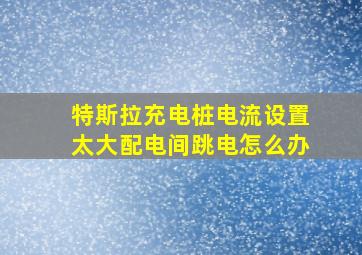 特斯拉充电桩电流设置太大配电间跳电怎么办