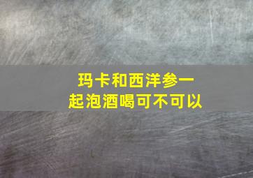 玛卡和西洋参一起泡酒喝可不可以