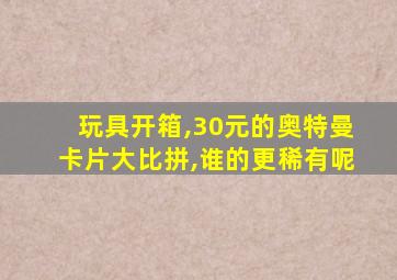 玩具开箱,30元的奥特曼卡片大比拼,谁的更稀有呢