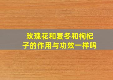 玫瑰花和麦冬和枸杞子的作用与功效一样吗