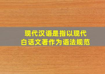 现代汉语是指以现代白话文著作为语法规范