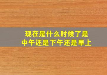 现在是什么时候了是中午还是下午还是早上