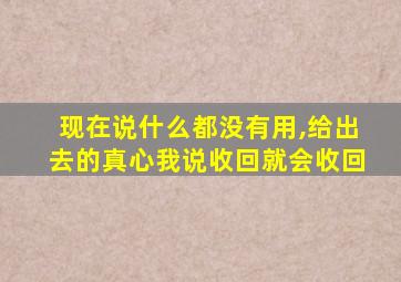 现在说什么都没有用,给出去的真心我说收回就会收回