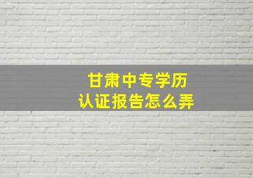 甘肃中专学历认证报告怎么弄