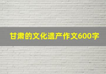 甘肃的文化遗产作文600字