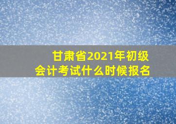 甘肃省2021年初级会计考试什么时候报名