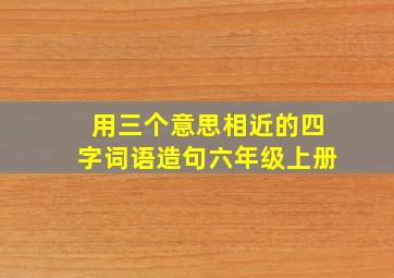 用三个意思相近的四字词语造句六年级上册