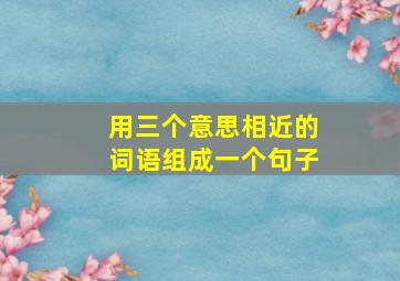 用三个意思相近的词语组成一个句子