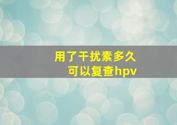 用了干扰素多久可以复查hpv