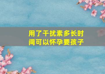 用了干扰素多长时间可以怀孕要孩子