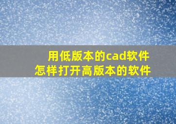 用低版本的cad软件怎样打开高版本的软件