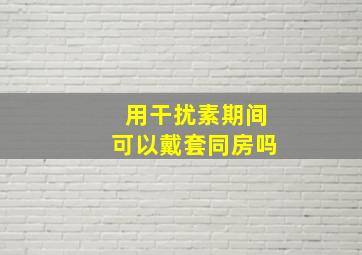 用干扰素期间可以戴套同房吗