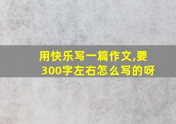 用快乐写一篇作文,要300字左右怎么写的呀