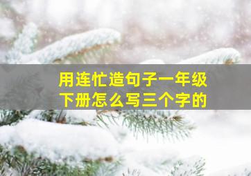 用连忙造句子一年级下册怎么写三个字的