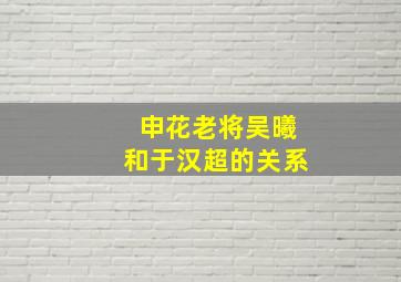 申花老将吴曦和于汉超的关系