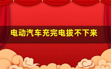 电动汽车充完电拔不下来