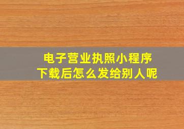 电子营业执照小程序下载后怎么发给别人呢