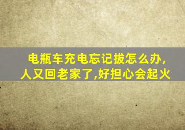 电瓶车充电忘记拔怎么办,人又回老家了,好担心会起火