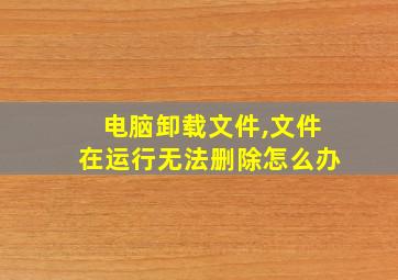 电脑卸载文件,文件在运行无法删除怎么办