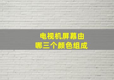 电视机屏幕由哪三个颜色组成