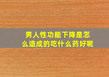 男人性功能下降是怎么造成的吃什么药好呢