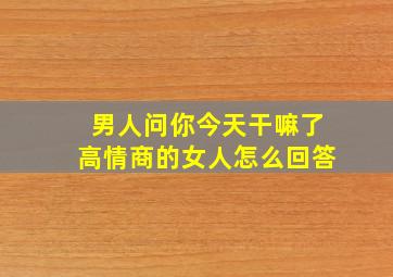 男人问你今天干嘛了高情商的女人怎么回答