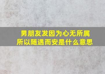 男朋友发因为心无所属所以随遇而安是什么意思