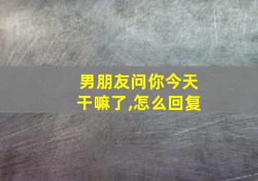 男朋友问你今天干嘛了,怎么回复