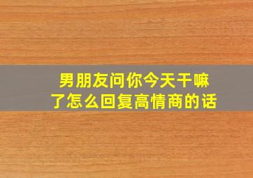 男朋友问你今天干嘛了怎么回复高情商的话