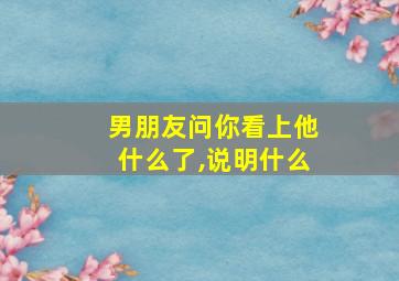 男朋友问你看上他什么了,说明什么