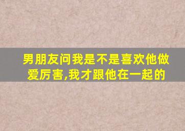 男朋友问我是不是喜欢他做爱厉害,我才跟他在一起的