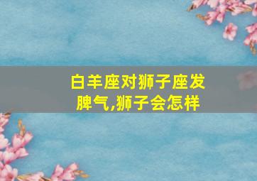 白羊座对狮子座发脾气,狮子会怎样