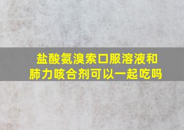 盐酸氨溴索口服溶液和肺力咳合剂可以一起吃吗